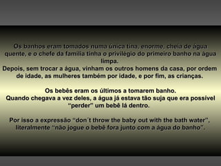 Os banhos eram tomados numa única tina, enorme, cheia de água quente, e o chefe da família tinha o privilégio do primeiro banho na água limpa.  Depois, sem trocar a água, vinham os outros homens da casa, por ordem  de idade, as mulheres também por idade, e por fim, as crianças.  Os bebês eram os últimos a tomarem banho. Quando chegava a vez deles, a água já estava tão suja que era possível “perder” um bebê lá dentro.  Por isso a expressão “don´t throw the baby out with the bath water”,  literalmente “não jogue o bebê fora junto com a água do banho”. 