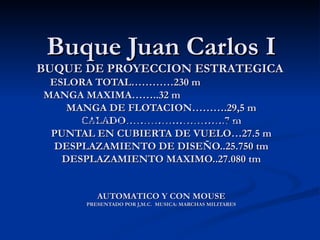 Buque Juan Carlos I
BUQUE DE PROYECCION ESTRATEGICA
 ESLORA TOTAL…………230 m
MANGA MAXIMA……..32 m
    MANGA DE FLOTACION……….29,5 m
      CALADO……………………….7 m
      BUQUE DE PROYECCIÓN ESTRATÉGICA
 PUNTAL EN CUBIERTA DE VUELO…27.5 m
  DESPLAZAMIENTO DE DISEÑO..25.750 tm
   DESPLAZAMIENTO MAXIMO..27.080 tm

          AUTOMATICO Y CON MOUSE
         AUTOMATICO Y CON MOUSE
      PRESENTADO POR J,M.C. MUSICA: MARCHAS MILITARES
 