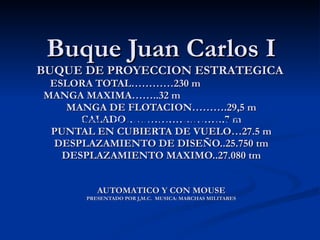 Buque Juan Carlos I BUQUE DE PROYECCION ESTRATEGICA   ESLORA TOTAL…………230 m  MANGA MAXIMA……..32 m  MANGA DE FLOTACION……….29,5 m CALADO……………………….7 m PUNTAL EN CUBIERTA DE VUELO…27.5 m DESPLAZAMIENTO DE DISEÑO..25.750 tm DESPLAZAMIENTO MAXIMO..27.080 tm AUTOMATICO Y CON MOUSE PRESENTADO POR J,M.C.  MUSICA: MARCHAS MILITARES AUTOMATICO Y CON MOUSE BUQUE DE PROYECCIÓN ESTRATÉGICA 