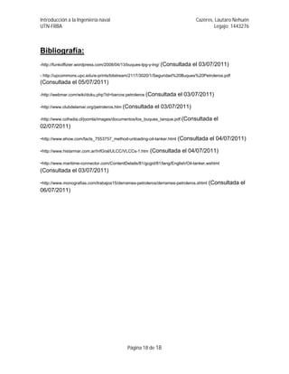 Introducción a la Ingeniería naval                                              Cazères, Lautaro Nehuén
UTN-FRBA                                                                                Legajo: 1443276



Bibliografía:
-http://funkoffizier.wordpress.com/2008/04/13/buques-lpg-y-lng/ (Consultada   el 03/07/2011)
- http://upcommons.upc.edu/e-prints/bitstream/2117/3020/1/Seguridad%20Buques%20Petroleros.pdf
(Consultada el 05/07/2011)

-http://webmar.com/wiki/doku.php?id=barcos:petroleros (Consultada     el 03/07/2011)

-http://www.clubdelamar.org/petroleros.htm (Consultada    el 03/07/2011)

-http://www.cofradia.cl/joomla/images/documentos/los_buques_tanque.pdf (Consultada       el
02/07/2011)

-http://www.ehow.com/facts_7553757_method-unloading-oil-tanker.html (Consultada el 04/07/2011)

-http://www.histarmar.com.ar/InfGral/ULCC/VLCCs-1.htm (Consultada el 04/07/2011)

-http://www.maritime-connector.com/ContentDetails/81/gcgid/81/lang/English/Oil-tanker.wshtml
(Consultada el 03/07/2011)

-http://www.monografias.com/trabajos15/derrames-petroleros/derrames-petroleros.shtml (Consultada el
06/07/2011)




                                            Página 18 de 18
 