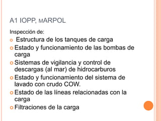 A1 IOPP, MARPOL 
Inspección de: 
 Estructura de los tanques de carga 
 Estado y funcionamiento de las bombas de 
carga 
 Sistemas de vigilancia y control de 
descargas (al mar) de hidrocarburos 
 Estado y funcionamiento del sistema de 
lavado con crudo COW. 
 Estado de las líneas relacionadas con la 
carga 
 Filtraciones de la carga 
 