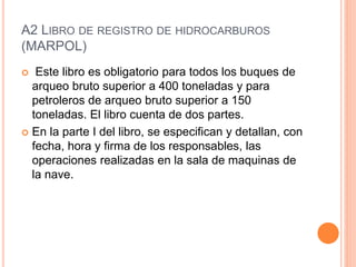 A2 LIBRO DE REGISTRO DE HIDROCARBUROS 
(MARPOL) 
 Este libro es obligatorio para todos los buques de 
arqueo bruto superior a 400 toneladas y para 
petroleros de arqueo bruto superior a 150 
toneladas. El libro cuenta de dos partes. 
 En la parte I del libro, se especifican y detallan, con 
fecha, hora y firma de los responsables, las 
operaciones realizadas en la sala de maquinas de 
la nave. 
 