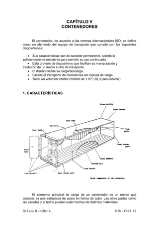 CAPÍTULO V
                          CONTENEDORES


      El contenedor, de acuerdo a las normas internacionales ISO, se define
como un elemento del equipo de transporte que cumple con las siguientes
disposiciones:

    • Sus características son de carácter permanente, siendo lo
suficientemente resistente para permitir su uso continuado.
    • Está provisto de dispositivos que facilitan su manipulación y
trasbordo de un medio a otro de transporte.
    • El diseño facilita su carga/descarga.
    • Facilita el transporte de mercancías sin ruptura de carga.
    • Tiene un volumen interior mínimo de 1 m3 ( 35,3 pies cúbicos)



1. CARACTERÍSTICAS




       El elemento principal de carga de un contenedor es un marco que
consiste es una estructura de acero en forma de cubo. Las otras partes como
las paredes y el techo pueden estar hechos de distintos materiales:

De Luca, N.; Neller, L.                                        UTN - FRBA 12
 