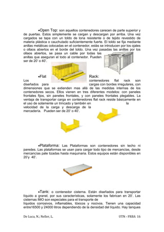 •Open Top: son aquellos contenedores carecen de parte superior y
de puertas. Estos simplemente se cargan y descargan por arriba. Una vez
cargados se tapa con un toldo de lona resistente o de tejido revestido de
materia plástica o cauchutado suficientemente fuerte. El toldo se fija mediante
anillas metálicas colocadas en el contenedor, estás se introducen por los ojales
o ollaos abiertos en el borde del toldo. Una vez pasadas las anillas por los
ollaos abiertos, se pasa un cable por todas las
anillas que aseguran el todo al contenedor. Pueden
ser de 20’ o 40’.



           •Flat                            Rack:
Los                                         contenedores     flat  rack    son
diseñados para                              cargas con bordes irregulares, con
dimensiones que se extienden mas allá de las medidas internas de los
contenedores secos. Ellos vienen en tres diferentes modelos: con paneles
frontales fijos, sin paneles frontales, y con paneles frontales plegables. La
ventaja de transportar carga en contenedores flat rack reside básicamente en
el uso de solamente un trincado y también en                         la
velocidad de la carga y descarga de la
mercadería. Pueden ser de 20’ o 40’.




          •Plataforma: Las Plataformas son contenedores sin techo ni
paredes. Las plataformas se usan para cargar todo tipo de mercancías, desde
mercancías pale tizadas hasta maquinaria. Estos equipos están disponibles en
20’y 40’.




           •Tank: o contenedor cisterna. Están diseñados para transportar
líquido a granel, por sus características, solamente los fabrican en 20’. Las
cisternas IMO son especiales para el transporte de
líquidos corrosivos, inflamables, tóxicos y nocivos. Tienen una capacidad
entre16500 y 24000 litros dependiendo de la densidad del líquido. Hay tanques

De Luca, N.; Neller, L.                                          UTN - FRBA 16
 