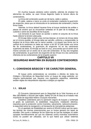En muchos buques celulares sobre cubierta, además de emplear los
elementos de estiba, se usan trincas llegando hasta la tercera altura de
contenedores.
        La trinca del contenedor puede ser de barra, cable o cadena.
        El cable, cadena o barra va unido al contenedor mediante la guarnición
de enganche, pieza que va introducida en la cantonera del contenedor y hecha
firme a ésta.
        Además, la trinca deberá́ hacerse firme al buque mediante las anillas o
placas de amarre que se encuentran soldadas en el plan de la bodega, en
cubierta o sobre las escotillas de los buques .
        Los tensores lo que hacen es acortar o estirar el conjunto de la trinca
hasta obtener la tensión adecuada.
        El trincaje debe cumplir unas normas básicas: el número de trincas debe
ser el mínimo posible; el trincaje debe ser sencillo, uniforme y comprensible; la
longitud de la trinca debe ser la menor posible, y el ángulo que forme con la
vertical de la cantonera no debe ser mayor a los 45°.Si sólo existe una única
fila de contenedores, la guarnición de enganche irá en las cantoneras
superiores de éstos. El trincaje se hará́ en cruz, procurando que el centro de la
misma coincida con el centro de la cara del contenedor. Si hay dos tongadas
de contenedores, la guarnición de enganche de las trincas irá a las cantoneras
inferiores de los contenedores de la tongada superior.
                CAPITULO VII
SEGURIDAD MARITIMA EN BUQUES CONTENEDORES


1.- CONVENIOS BÁSICOS Y DE CARÁCTER GENERAL

       El buque porta contenedores se considera a efectos de todos los
Códigos y Normativas de Seguridad como un buque de carga estándar, sin
ninguna particularidad que requiera una regulación especifica, solamente
existen reglas de interpretación adjuntas a códigos ya vigentes



1.1. SOLAS

        El Convenio Internacional para la Seguridad de la Vida Humana en el
Mar (SEVIMAR) o SOLAS (del inglés, Safety Of Life At Sea) es el tratado más
importante de seguridad relativo a buques mercantes.
        Establece estándares para la operación segura de buques y contempla
el grado de subdivisión, la estabilidad, maquinaria, instalación eléctrica,
requisitos para la protección contra incendios, salvamento, radiocomunicación,
la seguridad sobre la navegación y el transporte de mercaderías peligrosas.
        En el apartado de Estabilidad por avería el SOLAS indica que los open-
top tendrán las mismas prescripciones que un buque general con tapas de
escotilla. Otro punto a destacar de los Open-top es que las bodegas no están
cerradas herméticamente así́ que los sistemas contra incendios automáticos
(CO2) no pueden ser utilizados, con lo que habrá́ que utilizar sistemas

De Luca, N.; Neller, L.                                          UTN - FRBA 20
 