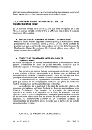 alternativos como los aspersores y otros importantes sistemas para contener el
fuego, ya que tampoco hay mamparos que separen las bodegas.



1.2. CONVENIO SOBRE LA SEGURIDAD EN LOS
CONTENEDORES (CSC)

Es un convenio firmado en el año 1972, pero que entró en vigencia en el año
1977, el cual fue firmado entre la ONU y la OMI. Este tratado tiene 2 objetivos
claramente diferenciados:


   • SEGURIDAD EN LA MANIPULACIÓN DE CONTENEDORES:
 Mantener un alto nivel de seguridad en el transporte y la manipulación, dando
 prescripciones de resistencias, control y prueba. En este último apartado de
 pruebas para que un contenedor sea aprobado con el sello de la Sociedad de
 Clasificación (Class) Germanischer Lloyd deberá obtener unos valores 1.5
 veces los prescritos por el CSC.



   •   FOMENTO DE TRANSPORTE INTERNACIONAL DE
       CONTENEDORES:
En lo que se engloban las normas de estandarización y documentación de los
propios contenedores en todos los países firmantes, esperando que el
contendor viaje con el mínimo posible de formalidades administrativas.

        Este convenio se aplica a buques contenedores que tengan cantoneras
y unas medidas mínimas, exceptuando a los buques que se dediquen al
transporte aéreo. Para que un buque contenedor pueda ser utilizado, este debe
pasar por una inspección por parte de un estado contratante del CSC.
        La Administración o su representante autorizado facultará al fabricante
para que coloque en los contenedores aprobados una placa de aprobación
relativa a la seguridad con los datos técnicos pertinentes.
        La aprobación, de la cual dará fe la placa de aprobación relativa a la
seguridad, otorgada por un Estado Contratante, debe ser reconocida por otros
Estados Contratantes. Este principio de aceptación de contenedores
aprobados en cuanto a su seguridad es la clave del Convenio; una vez
aprobado y con la placa correspondiente, se espera que el contenedor circule
en el transporte internacional con el mínimo de formalidades de control de
seguridad. El mantenimiento posterior de un contenedor aprobado es
responsabilidad del propietario, al que incumbe que el contenedor se someta
periódicamente a revisión.




       PLACA CSC DE APREBACIÓN DE SEGURIDAD:



De Luca, N.; Neller, L.                                         UTN - FRBA 21
 