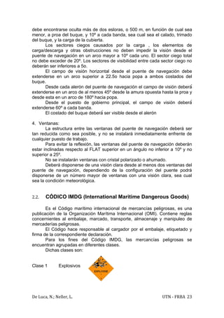 debe encontrarse oculta más de dos esloras, o 500 m, en función de cual sea
menor, a proa del buque, y 10º a cada banda, sea cual sea el calado, trimado
del buque, y la carga de la cubierta.
      Los sectores ciegos causados por la carga , los elementos de
carga/descarga y otras obstrucciones no deben impedir la visión desde el
puente de navegación en un arco mayor a 10º cada uno. El sector ciego total
no debe exceder de 20º. Los sectores de visibilidad entre cada sector ciego no
deberán ser inferiores a 5o.
      El campo de visión horizontal desde el puente de navegación debe
extenderse en un arco superior a 22.5o hacia popa a ambos costados del
buque.
      Desde cada alerón del puente de navegación el campo de visión deberá́
extenderse en un arco de al menos 45º desde la amura opuesta hasta la proa y
desde esta en un arco de 180º hacia popa.
      Desde el puesto de gobierno principal, el campo de visión deberá́
extenderse 60º a cada banda.
      El costado del buque deberá́ ser visible desde el alerón

4. Ventanas:
       La estructura entre las ventanas del puente de navegación deberá ser
tan reducida como sea posible, y no se instalará inmediatamente enfrente de
cualquier puesto de trabajo.
       Para evitar la reflexión, las ventanas del puente de navegación deberán
estar inclinadas respecto al FLAT superior en un ángulo no inferior a 10º y no
superior a 25º.
       No se instalarán ventanas con cristal polarizado o ahumado.
       Deberá disponerse de una visión clara desde al menos dos ventanas del
puente de navegación, dependiendo de la configuración del puente podrá
disponerse de un número mayor de ventanas con una visión clara, sea cual
sea la condición meteorológica.


2.2.   CÓDICO IMDG (International Maritime Dangerous Goods)

       Es el Código marítimo internacional de mercancías peligrosas, es una
publicación de la Organización Marítima Internacional (OMI). Contiene reglas
concernientes al embalaje, marcado, transporte, almacenaje y manipuleo de
mercaderías peligrosas.
       El Código hace responsable al cargador por el embalaje, etiquetado y
firma de la correspondiente declaración.
       Para los fines del Código IMDG, las mercancías peligrosas se
encuentran agrupadas en diferentes clases.
       Dichas clases son:


Clase 1        Explosivos




De Luca, N.; Neller, L.                                        UTN - FRBA 23
 