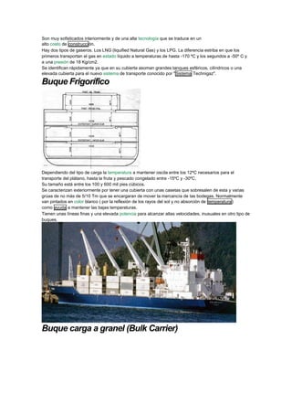 Son muy sofisticados interiormente y de una alta tecnología que se traduce en un alto costo de construcción. 
Hay dos tipos de gaseros. Los LNG (liquified Natural Gas) y los LPG. La diferencia estriba en que los primeros transportan el gas en estado líquido a temperaturas de hasta -170 ºC y los segundos a -50º C y a una presión de 18 Kg/cm2. 
Se identifican rápidamente ya que en su cubierta asoman grandes tanques esféricos, cilíndricos o una elevada cubierta para el nuevo sistema de transporte conocido por "Sistema Technigaz". 
Buque Frigorífico 
Dependiendo del tipo de carga la temperatura a mantener oscila entre los 12ºC necesarios para el transporte del plátano, hasta la fruta y pescado congelado entre -15ºC y -30ºC. 
Su tamaño está entre los 100 y 600 mil pies cúbicos. 
Se caracterizan exteriormente por tener una cubierta con unas casetas que sobresalen de esta y varias grúas de no más de 5/10 Tm que se encargaran de mover la mercancía de las bodegas. Normalmente van pintados en color blanco ( por la reflexión de los rayos del sol y no absorción de temperatura) como ayuda a mantener las bajas temperaturas. 
Tienen unas líneas finas y una elevada potencia para alcanzar altas velocidades, inusuales en otro tipo de buques. 
Buque carga a granel (Bulk Carrier)  