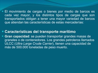 El movimiento de cargas o bienes por medio de barcos es cada vez mayor, y los distintos tipos de cargas que son transportados obligan a tener una mayor variedad de barcos que atiendan las características de estas mercaderías: Características del transporte marítimo Gran capacidad : se pueden transportar grandes masas de  graneles o de contenedores. Los grandes petroleros llamados ULCC ( Ultra Large Crude Carrier ), tienen una capacidad de más de 500.000 toneladas de peso muerto.  