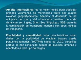 Ámbito internacional : es el mejor medio para trasladar grandes volúmenes de mercancías entre dos puntos alejados geográficamente. Además, el desarrollo de las autopista del mar y del «transporte marítimo de corta distancia» (en inglés, Short Sea Shipping o SSS) permite la combinación del transporte marítimo con otros medios de transporte.  Flexibilidad y versatilidad : esta características están dadas por la posibilidad de emplear buques desde pequeños tamaños (100TPM) hasta los VLCC versátiles porque se han construido buques de diversos tamaños y adaptados a todo tipo de cargas.  