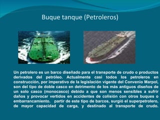 Buque tanque (Petroleros) Un petrolero es un barco diseñado para el transporte de crudo o productos derivados del petróleo. Actualmente casi todos los petroleros en construcción, por imperativo de la legislación vigente del Convenio Marpol, son del tipo de doble casco en detrimento de los más antiguos diseños de un solo casco (monocasco) debido a que son menos sensibles a sufrir daños y provocar vertidos en accidentes de colisión con otros buques o embarrancamiento.  partir de este tipo de barcos, surgió el superpetrolero, de mayor capacidad de carga, y destinado al transporte de crudo. 