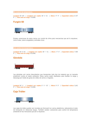Sin control de temperatura.

Longitud: 50' 60" | Longitud con coples: 58' 5 1/2.      | Altura: 17' 0"    | Capacidad cúbica: 6,197
ft3 | Peso neto sin carga: 75,000lb


Furgón 60




Existen variaciones de estos carros con control de clima para mercancías que así lo requieran,
como frutas, carne congelada y animales vivos.




Con control de temperatura.

Longitud: 60' 9 3/4. | Longitud con coples: 66' 1 1/2.    | Altura: 17' 0"   | Capacidad cúbica: 7,598
ft3 | Peso neto sin carga: 83,200lb


Góndola




Las góndolas son carros descubiertos que transportan todo tipo de material que no necesita
protección contra el medio ambiente. Estos carros están diseñados para facilitar la carga y
descarga por medio de grúas de volteo de carros o magneto.




Longitud: 64' 4 . | Longitud con coples: 8' 11 1/2"      | Altura: 9' 0"     | Capacidad cúbica: 3,242
ft3 | Peso neto sin carga: 72,000lb


Caja Tráiler




Las cajas de tráiler pueden ser movidas por ferrocarril en carros plataforma, reduciendo el costo
de transporte en distancias largas. También existen variaciones para control de temperatura
ambiente en las mercacías que así lo requieran.
 