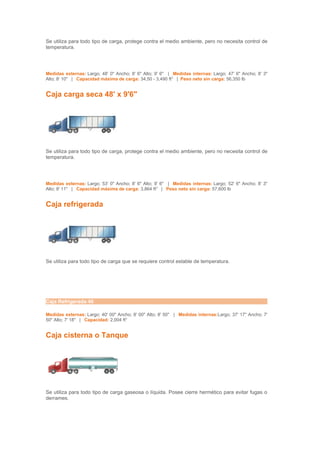 Se utiliza para todo tipo de carga, protege contra el medio ambiente, pero no necesita control de
temperatura.




Medidas externas: Largo; 48' 0" Ancho; 8' 6" Alto; 9' 6" | Medidas internas: Largo; 47' 6" Ancho; 8' 3"
Alto; 8' 10" | Capacidad máxima de carga: 34,50 - 3,490 ft3 | Peso neto sin carga: 56,350 lb


Caja carga seca 48' x 9'6"




Se utiliza para todo tipo de carga, protege contra el medio ambiente, pero no necesita control de
temperatura.




Medidas externas: Largo; 53' 0" Ancho; 8' 6" Alto; 9' 6" | Medidas internas: Largo; 52' 6" Ancho; 8' 3"
Alto; 8' 11" | Capacidad máxima de carga: 3,864 ft3 | Peso neto sin carga: 57,600 lb


Caja refrigerada




Se utiliza para todo tipo de carga que se requiere control estable de temperatura.




Caja Refrigerada 40

Medidas externas: Largo; 40' 00" Ancho; 8' 00" Alto; 8' 50" | Medidas internas:Largo; 37' 17" Ancho; 7'
50" Alto; 7' 18" | Capacidad: 2,004 ft3


Caja cisterna o Tanque




Se utiliza para todo tipo de carga gaseosa o líquida. Posee cierre hermético para evitar fugas o
derrames.
 