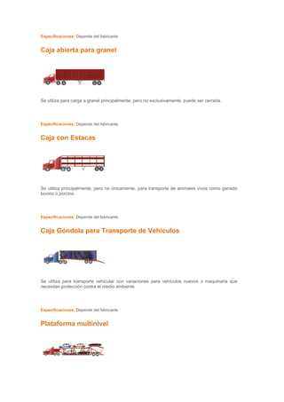 Especificaciones: Depende del fabricante.


Caja abierta para granel




Se utiliza para carga a granel principalmente, pero no exclusivamente, puede ser cerrada.




Especificaciones: Depende del fabricante.


Caja con Estacas




Se utiliza principalmente, pero no únicamente, para transporte de animales vivos como ganado
bovino o porcino.




Especificaciones: Depende del fabricante.


Caja Góndola para Transporte de Vehículos




Se utiliza para transporte vehicular con variaciones para vehículos nuevos o maquinaria que
necesitan protección contra el medio ambiente.




Especificaciones: Depende del fabricante.


Plataforma multinivel
 