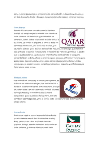como recibirás descuentos en entretenimiento, transportación, restaurantes y atracciones
en Seúl, Guangzho, Osaka y Singapur. Independientemente viajes en primera o business.




Qatar Airways
Resulta difícil encontrar un vuelo comercial de Qatar
Airways por debajo del precio estándar. Las cabinas de
clase comercial son silenciosas y proveen leche de
almendras, dátiles y otras exquisiteces de Qatar en ruta a
su asiento. La comida es exquisita, te sirven la mesa con
servilletas almidonadas, una buena lista de vinos, y un
abundante plato de queso después de la comida. Recuerda, sin embargo, que el alcohol
está prohibido en algunos vuelos durante el mes santo del Ramadán, por lo que es posible
que no puedas saborear aquel exquisito vino tinto añejo con la comida. El aeropuerto
central de Qatar, en Doha, ofrece un enorme espacio separado, el Premium Terminal, para
pasajeros de clase comercial y primera clase, con comidas complementarias, bebidas,
videojuegos, un spa con servicios completos y habitaciones pequeñas y confortables para
hacer alguna siesta en ruta.




Malaysia Airlines
Los asientos son cómodos y el servicio, por lo general, es
bueno en los vuelos con Malaysia, que tiene sus rutas a
través de su aeropuerto central en Kuala Lumpur. Si viajas
en primera clase o en clase comercial, comerás ensalada
con hojas frescas y un increíble queso azul de la
compañía de queso australiana Tarago River, todo ello
servido en loza Wedgewood, y tras la comida podrá saborear una taza de té Yirgacheffe
etíope caliente.




Cathay Pacific
Parece que a todo el mundo le encanta Cathay Pacific
por su excelente servicio y su terminal-base en Hong
Kong, pero con una cama en primera clase de 81
pulgadas de largo, asientos reclinables estilo camas en
clase comercial, y asientos estilo concha en clase
 