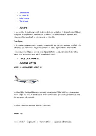 •   Transavia.com
    •   LOT Polish Air
    •   Royal Jordania
    •   Thai Airways



    •   ALAICO

es una entidad de carácter gremial, sin ánimo de lucro, fundada el 25 de octubre de 1955 con
el objetivo de propender la preservación, la defensa y el desarrollo de los intereses de la
industria del transporte aéreo internacional en colombia.

Tasa alaico :

es de tener entonces en cuenta que esta tasa sugerida por alaico corresponde a un índice de
referencia que promedia la proyección semanal de la tasa representativa del mercado.

en consecuencia, el tipo de cambio para el pago de fletes aéreos, corresponderá a la tasa
alaico, en la fecha de corte de la guía aérea (awb o hawb).

    •   TIPOS DE AVIONES :

    •   AVIONES MIXTOS

AIRBUS 319, AIRBUS 320 Y AIRBUS 321




el airbus 320 y el airbus 321 poseen un rango operativo de 3500 a 5600 km. esta aeronave
puede cargar una línea de pallets con el mismo tamaño base que una mayor aeronave, pero
con una altura más reducida.



el airbus 319 es una aeronave sólo para carga suelta.



AIRBUS 320



no. de pallets: 4 + carga suelta | volúmen: 19 m3 | capacidad: 1.5 toneladas
 