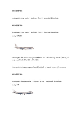 BOEING 737-300



no. de pallets: carga suelta | volúmen: 15 m3 | capacidad: 2 toneladas



BOEING 737-500



no. de pallets: carga suelta | volúmen: 13 m3 | capacidad: 2 toneladas

boeing 777-200




el boeing 777-200 alcanza un rango de 12000 km. con bahías de carga delante y detrás, para
carga de pallets de 88" y 125" o 96" x 125".



el comportamiento para carga suelta está localizado en la parte trasera de la aeronave.



BOEING 777-200



no. de pallets: 6 + carga suelta | volúmen: 80 m3 | capacidad: 18 toneladas

boeing 747
 