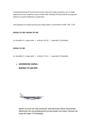 el estandard boeing 747 funciona de manera mixta entre carga y pasajeros, con un rango
operativo de hasta 13,300 km. para el modelo 400. el boeing 747 posee bahías de carga para
pallets en sus partes delanteras y posteriores.



está equipado con amplias puertas para cargar pallets o contenedores de 88" o 96" x 125".



BOEING 747-200 Y BOEING 747-300



no. de pallets: 6 + carga suelta | volúmen: 83 m3 | capacidad: 13 toneladas



BOEING 747-400



no. de pallets: 6 + carga suelta | volúmen: 76 m3 | capacidad: 12 toneladas



   •   AVIONES DE CARGA :

       BOEING 747-400 ERF




       desde un punto de vista comercial, esta aeronave ofrece importantes
       diferencias con sus predecesores ya que posee una mayor volumen de
       carga de hasta 112 toneladas.
 