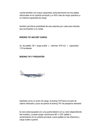 cuenta también con mayor capacidad, particularmente con los pallets
adicionales en la cubierta principal y un 40% más de rango operativo a
su máxima capacidad de carga.



también permite la posibilidad de seis asientos por vuelo para clientes
que acompañan a su carga.



BOEING 747-400 ERF CARGO



no. de pallets: 39 + carga suelta | volúmen: 674 m3 | capacidad:
112 toneladas



BOEING 747 F FREIGHTER




diseñado como un avión de carga, el boeing 747f tiene el suelo de
cabina reforzado y poco se parece al boeing 747 de pasajeros standard.



la nave está equipada con una puerta lateral o en su nariz (dependiendo
del modelo), y puede cargar veintinueve 96" x 125" pallets o
contenedores en la cubierta principal, nueve pallets en las inferiores y
carga suelta a granel.
 