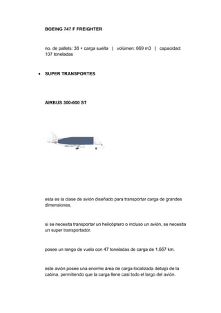 BOEING 747 F FREIGHTER



    no. de pallets: 38 + carga suelta | volúmen: 669 m3 | capacidad:
    107 toneladas



•   SUPER TRANSPORTES




    AIRBUS 300-600 ST




    esta es la clase de avión diseñado para transportar carga de grandes
    dimensiones.



    si se necesita transportar un helicóptero o incluso un avión, se necesita
    un super transportador.



    posee un rango de vuelo con 47 toneladas de carga de 1.667 km.



    este avión posee una enorme área de carga localizada debajo de la
    cabina, permitiendo que la carga llene casi todo el largo del avión.
 
