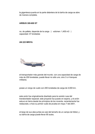 la gigantesca puerta en la parte delantera de la bahía de carga se abre
de manera completa.



AIRBUS 300-600 ST



no. de pallets: depende de la carga | volúmen: 1,400 m3 |
capacidad: 47 toneladas



AN 225 MRIYA




el transportador más grande del mundo. con una capacidad de carga de
más de 250 toneladas, puede llevar no sólo uno, sino 3 o 4 tanques
militares.



posee un rango de vuelo con 200 toneladas de carga de 4,000 km.



este avión fue originalmente diseñado para la versión rusa del
transbordador espacial. este proyecto fue puesto en espera, y el avión
estuvo en tierra desde los principios de los noventa. recientemente fue
restaurado, e hizo su primer vuelo de prueba en mayo 7 del 2001.



el largo de sus alas juntas es casi del tamaño de un campo de fútbol, y
su bahía de carga puede llevar 80 autos.
 