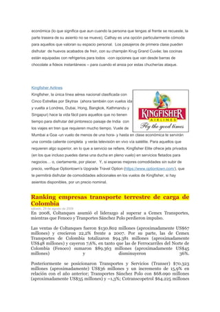 económica (lo que significa que aun cuando la persona que tengas al frente se recueste, la
parte trasera de su asiento no se mueve), Cathay es una opción particularmente cómoda
para aquellos que valoran su espacio personal. Los pasajeros de primera clase pueden
disfrutar de huevos acabados de freír, con su champán Krug Grand Cuvée; las cocinas
están equipadas con refrigerios para todos -con opciones que van desde barras de
chocolate a fideos instantáneos – para cuando el ansia por estas chucherías ataque.




Kingfisher Airlines
Kingfisher, la única línea aérea nacional clasificada con
Cinco Estrellas por Skytrax (ahora también con vuelos ida
y vuelta a Londres, Dubai, Hong, Bangkok, Kathmandu y
Singapur) hace la vida fácil para aquellos que no tienen
tiempo para disfrutar del pintoresco paisaje de India con
los viajes en tren que requieren mucho tiempo. Vuele de
Mumbai a Goa -un vuelo de menos de una hora- y hasta en clase económica te servirán
una comida caliente completa y verás televisión en vivo vía satélite. Para aquellos que
requieren algo superior, en lo que a servicio se refiere, Kingfisher Elite ofrece jets privados
(en los que incluso puedes darse una ducha en pleno vuelo) en servicios fletados para
negocios… o, ciertamente, por placer. Y, si esperas mejores comodidades sin subir de
precio, verifique Optiontown’s Upgrade Travel Option (https://www.optiontown.com/), que
te permitirá disfrutar de comodidades adicionales en los vuelos de Kingfisher, si hay
asientos disponibles, por un precio nominal.


Ranking empresas transporte terrestre de carga de
Colombia
sábado, 29 de agosto de 2009
En 2008, Coltanques asumió el liderazgo al superar a Cemex Transportes,
mientras que Fenoco y Tranportes Sánchez Polo perdieron impulso.

Las ventas de Coltanques fueron $130.802 millones (aproximadamente US$67
millones) y crecieron 22,2% frente a 2007. Por su parte, las de Cemex
Transportes de Colombia totalizaron $94.381 millones (aproximadamente
US$48 millones) y cayeron 7,6%, en tanto que las de Ferrocarriles del Norte de
Colombia (Fenoco) sumaron $89.363 millones (aproximadamente US$45
millones)                y                disminuyeron                   36%.

Posteriormente se posicionaron Transportes y Servicios (Transer) $70.323
millones (aproximadamente) US$36 millones y un incremento de 15,9% en
relación con el año anterior; Transportes Sánchez Polo con $68.090 millones
(aproximadamente US$35 millones) y –1,3%; Cotranscopetrol $64.225 millones
 
