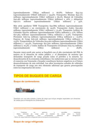 (aproximadamente    US$33    millones) y   66,8%;    Imbocar   $55.733
(aproximadamente US$28 millones) y 133,9%; Transportes Montejo $52.170
millones (aproximadamente US$27 millones) y 66,1%; Mamut de Colombia
$42.481 millones (aproximadamente US$22 millones) y 16%; y Adispetrol
$40.071    millones  (aproximadamente    US$20    millones)  y    55%.

Más atrás quedaron TDM Transportes $32.889 millones (aproximadamente
US$17 millones) y un crecimiento de 14,9%; Transportes Joalco $32.560
millones (aproximadamente US$17 millones) y 21,4%; Tranportes Iceberg de
Colombia $29.811 millones (aproximadamente US$15 millones) y 17%; Edinsa
$27.363 millones (aproximadamente US$14 millones) y 11,9%; Transportes
Premmier $26.715 millones (aproximadamente US$14 millones) y –10,8%;
Expreso de Carga $26.106 millones (aproximadamente US$13 millones) y
13,6%; Tranportadora de Vehículos $24.402 millones (aproximadamente US$12
millones) y –32,4%; Tractocarga $21.500 millones (aproximadamente US$11
millones) y 16,3%; y Unión Andina de Transportes (Unatrans) $19.715 millones
(aproximadamente           US$10         millones)         y         18,8%.

Durante 2005-2008 este sector se benefició con el alto crecimiento del PIB, la
mejora en la situación de orden público, y el dinamismo de sectores que
demandan transporte de carga pesada como el petróleo y la minería. La
desaceleración de la economía colombiana y los nubarrones que se ciernen sobre
el comercio con Venezuela y Ecuador constituyen factores negativos en el futuro
desenvolvimiento de esta actividad. Los altos inventarios actuales de vehículos
de transporte de carga son otro elemento adicional que genera preocupación
entre los empresarios del sector.



TIPOS DE BUQUES DE CARGA
Buque de contenedores




Diseñado con una sola cubierta y bahía de carga que incluye arreglos especiales con divisiones
de celdas para el transporte de contenedores.




Características adaptables

-           Cubiertas            sin          apertura             o           escotillas          superiores
-    Bahía     adicional    de      carga    para     el    traslado   de      carga      seca   o      líquida
-      Puntos         específicos       para       contenedores        eléctricos        de      refrigeración
- Bahía de carga totalmente refrigerada para el transporte de perecederos.


Buque de carga refrigerada
 