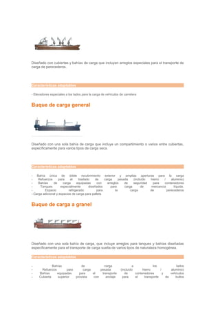 Diseñado con cubiertas y bahías de carga que incluyen arreglos especiales para el transporte de
carga de perecederos.




Características adaptables

- Elevadores especiales a los lados para la carga de vehículos de carretera


Buque de carga general




Diseñado con una sola bahía de carga que incluye un compartimiento o varios entre cubiertas,
específicamente para varios tipos de carga seca.




Características adaptables

- Bahía única de doble recubrimiento exterior y amplias aperturas para la carga
-    Refuerzos      para    el     traslado    de    carga      pesada    (incluido hierro   /    aluminio)
-    Bahías    de      carga     equipadas      con    arreglos     de    seguridad   para   contenedores
-     Tanques        especialmente        diseñados      para       carga      de    mercancia      líquida.
-        Espacio           refrigerado          para         la         carga       de         perecederos
- Carga adicional y espacios de carga para pallets


Buque de carga a granel




Diseñado con una sola bahía de carga, que incluye arreglos para tanques y bahías diseñadas
específicamente para el transporte de carga suelta de varios tipos de naturaleza homogénea.

Características adaptables

-             Bahías            de             carga                   a             los             lados
-      Refuerzos       para      carga      pesada             (incluído      hierro      /      aluminio)
-    Bahías      equipadas    para     el    transporte           de     contenedores       y    vehículos
-    Cubierta    superior   provista    con     anclaje          para    el    transporte     de    bultos
 