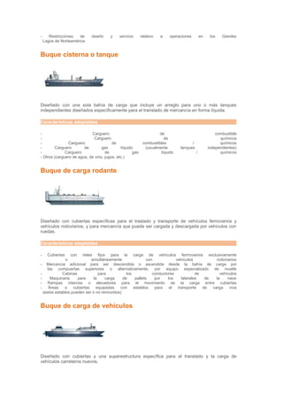 -      Restricciones   de    diseño     y    servicio      relativo   a   operaciones        en    los   Gandes
    Lagos de Norteamérica


Buque cisterna o tanque




Diseñado con una sola bahía de carga que incluye un arreglo para uno o más tanques
independientes diseñados específicamente para el translado de mercancía en forma líquida.

Características adaptables

-                           Carguero                                de                                combustible
-                            Carguero                                  de                               químicos
-               Carguero                de                  combustibles             /                  químicos
-        Carguero       de        gas         líquido        (usualmente       tanques            independientes)
-             Carguero              de               gas             líquido             /              químicos
- Otros (carguero de agua, de vino, jugos, etc.)


Buque de carga rodante




Diseñado con cubiertas específicas para el traslado y transporte de vehículos ferroviarios y
vehículos rodoviarios, y para mercancía que puede ser cargada y descargada por vehículos con
ruedas.

Características adaptables

-     Cubiertas       con
                        rieles fijos para la carga de vehículos ferrroviarios exclusivamente
                  o           simultáneamente               con            vehículos           rodoviarios
- Mercancia adicional para ser descendida o ascendida desde la bahía de carga por
     las compuertas superiores o alternativamente, por equipo especializado de muelle
-            Cabinas              para          los            conductores            de         vehículos
-      Maquinaria    para      la     carga   de     pallets    por    los    laterales   de   la    nave
- Rampas internas o elevadores para el movimiento de la carga entre cubiertas
-     Áreas   o    cubiertas     equipadas  con     establos    para    el  transporte   de  carga    viva
  (estos establos pueden ser o no removidos)


Buque de carga de vehículos




Diseñado con cubiertas y una superestructura específica para el translado y la carga de
vehículos carreteros nuevos.
 