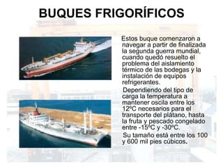 BUQUES FRIGORÍFICOS
          Estos buque comenzaron a
          navegar a partir de finalizada
          la segunda guerra mundial,
          cuando quedó resuelto el
          problema del aislamiento
          térmico de las bodegas y la
          instalación de equipos
          refrigerantes.
          Dependiendo del tipo de
          carga la temperatura a
          mantener oscila entre los
          12ºC necesarios para el
          transporte del plátano, hasta
          la fruta y pescado congelado
          entre -15ºC y -30ºC.
          Su tamaño está entre los 100
          y 600 mil pies cúbicos.
 