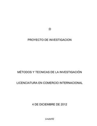 :D


      PROYECTO DE INVESTIGACION




MÉTODOS Y TECNICAS DE LA INVESTIGACIÓN


LICENCIATURA EN COMERCIO INTERNACIONAL




        4 DE DICIEMBRE DE 2012



                Linate92
 