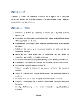 Objetivo general

Establecer y analizar los elementos esenciales de la logística en el transporte
marítimo en relación con el comercio internacional del puerto de Lázaro Cárdenas,
así como la importancia del mismo.


Objetivos específicos:

      Determinar e ilustrar los elementos esenciales de la logística portuaria
      internacional.
      Determinar los diferentes tipos de instalaciones portuarias y la infraestructura
      utilizada por cada uno de ellos.
      Establecer los servicios portuarios ofrecidos por cada una de las sociedades
      portuarias.
      Establecer los equipos y la maquinaria existente en cada una de las
      sociedades portuarias.
      Definir los principales indicadores de desempeño con los cuales se
      encuentran operando las sociedades portuarias.
      Comprender el manejo de la logística interna y externa de transporte utilizada.
      Establecer la importancia del transporte marítimo en el comercio internacional
      Investigar la historia del transporte marítimo.
      Indagar y recopilar la información del avance        evolutivo   del transporte
      marítimo.
      Identificar cuales son las ventajas y desventajas que presenta el transporte
      marítimo.
      Revelar el daño que causa el transporte marítimo al medio ambiente
      Registrar los beneficios que ha aportado el transporte marítimo a lo largo de
      la historia.
      Investigar el año en el que se inicio la comercialización en el puerto de Lázaro
      Cárdenas.


                                      Linate92
 