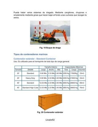 Puede haber varios sistemas de dragado. Mediante cangilones, chuponas o
simplemente mediante grúas que hacen bajar al fondo unas cucharas que recogen la
arena.




                               Fig. 19 Buque de draga


Tipos de contenedores marinos
Contenedor estándar - Standard Container
Uso: Es utilizado para el transporte de todo tipo de carga general.

                                    Tamaño Interno           Capacidades Máximas
 Tamaño         Detalle         Largo   Ancho      Alto     Tara    Carga Volumen

    20'        Standard        5.90 Mts 2.33 Mts 2.40 Mts 2200 Kg 17800Kg    33m3

    20'       Heavy Duty       5.90 Mts 2.33 Mts 2.40 Mts 2200 Kg 21800 Kg   33m3

    40'        Standard       12.03 Mts 2.33 Mts 2.40 Mts 3600 Kg 26800 Kg   68m3

    40'   Standard High Cube 12.03 Mts 2.33 Mts 2.40 Mts 3800 Kg 26600 Kg    76m3




                            Fig. 20 Contenedor estándar



                                      Linate92
 