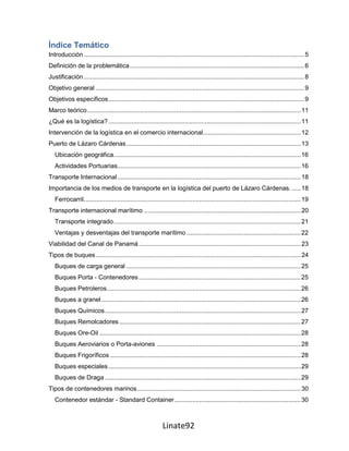 Índice Temático
Introducción ............................................................................................................................ 5
Definición de la problemática .................................................................................................. 6
Justificación ............................................................................................................................ 8
Objetivo general ..................................................................................................................... 9
Objetivos específicos .............................................................................................................. 9
Marco teórico ........................................................................................................................ 11
¿Qué es la logística? ............................................................................................................ 11
Intervención de la logística en el comercio internacional....................................................... 12
Puerto de Lázaro Cárdenas .................................................................................................. 13
   Ubicación geográfica. ........................................................................................................ 16
   Actividades Portuarias....................................................................................................... 16
Transporte Internacional ....................................................................................................... 18
Importancia de los medios de transporte en la logística del puerto de Lázaro Cárdenas. ..... 18
   Ferrocarril .......................................................................................................................... 19
Transporte internacional marítimo ........................................................................................ 20
   Transporte integrado ......................................................................................................... 21
   Ventajas y desventajas del transporte marítimo ................................................................ 22
Viabilidad del Canal de Panamá ........................................................................................... 23
Tipos de buques ................................................................................................................... 24
   Buques de carga general .................................................................................................. 25
   Buques Porta - Contenedores ........................................................................................... 25
   Buques Petroleros ............................................................................................................. 26
   Buques a granel ................................................................................................................ 26
   Buques Químicos .............................................................................................................. 27
   Buques Remolcadores ...................................................................................................... 27
   Buques Ore-Oil ................................................................................................................. 28
   Buques Aeroviarios o Porta-aviones ................................................................................. 28
   Buques Frigoríficos ........................................................................................................... 28
   Buques especiales ............................................................................................................ 29
   Buques de Draga .............................................................................................................. 29
Tipos de contenedores marinos ............................................................................................ 30
   Contenedor estándar - Standard Container ....................................................................... 30



                                                             Linate92
 