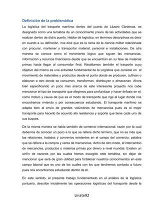 Definición de la problemática
La logística del trasporte marítimo dentro del puerto de Lázaro Cárdenas, es
designado como una temática de un conocimiento previo de las actividades que se
realizan dentro de dicho puerto. Hablar de logística, en términos descriptivos es decir
en cuanto a su definición, nos dice que es la rama de la ciencia militar relacionada
con procurar, mantener y transportar material, personal e instalaciones. De otra
manera se conoce como el movimiento lógico que siguen las mercancías,
información y recursos financieros desde que se encuentran en su fase de materias
primas hasta llegar al consumidor final. Resaltamos también el trasporte cuyo
objetivo del mismo es una actividad fundamental de la Logística que consiste en el
movimiento de materiales y productos desde el punto donde se producen, cultivan o
elaboran a otro donde se consumen, transforman, distribuyen o almacenan. Ahora
bien especificando un poco mas acerca de este interesante proyecto nos cabe
mencionar el tipo de transporte que elegimos para profundizar y hacer énfasis en el,
como motivo y causa de que es el modo de transporte que rige el lugar donde nos
encontramos viviendo y por consecuencia estudiando. El transporte marítimo se
adapta bien al envío de grandes volúmenes de mercancías pues es el mejor
transporte para hacerlo de acuerdo ala resistencia y soporte que tiene cada uno de
sus buques.

De la misma manera se habla también de comercio internacional, razón por la cual
debemos de conocer un poco a lo que se refiere dicho término, que no es más que
las relaciones, tratados y convenios existentes en el campo del comercio; palabra
que se refiere a la compra y venta de mercancías, dicho de otro modo, el intercambio
de mercancías, productos o materias primas por dinero a nivel mundial. Existen un
sinfín de razones por las cuales hemos escogido este temática, sin dejar de
mencionar que será de gran utilidad para fortalecer nuestros conocimientos en este
campo laboral que es uno de los cuales con los que tendremos contacto a futuro
pues nos encontramos estudiando dentro de él.

En este sentido, el presente trabajo fundamentado en el análisis de la logística
portuaria, describe inicialmente las operaciones logísticas del transporte desde la


                                      Linate92
 