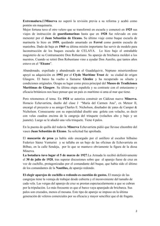 Extremadura.ElMinerva no superó la revisión previa a su reforma y acabó como
pontón sin maquinaria.
Mejor fortuna tuvo el otro velero que se transformó en escuela y comenzó en 1925 sus
viajes de instrucción de guardiamarinas hasta que en 1928 fue relevado en este
menester por el Juan Sebastián de Elcano. Su último viaje como buque escuela de
marinería lo hizo en 1959, quedando amarrado en Ferrol como pontón escuela de
maniobra. Dado de baja en 1969 su última misión importante fue servir de modelo para
laconstrucción de los buques escuela de CELAYA. Lo hizo bajo el entrañable
magisterio de su Contramaestre Don Robustiano. Su aparejo de bricbarca moldeó a los
nuestros. Cuando se retiró Don Robustiano vino a ayudar Don Aurelio, que tantos años
estuvo en el “Elcano”.

Abandonado, expoliado y abandonado en el Guadalquivir, Neptuno misericordioso
apoyó su adquisición en 1992 por el Clyde Maritime Trust de su ciudad de origen
Glasgow. El barco ha vuelto a llamarse Glenlee y ha recuperado su silueta y
condiciones originales. Ocupa su lugar como pieza principal del Museo de Tradiciones
Marítimas de Glasgow. Su última etapa española y su contraste con el entusiasmo y
eficacia británicos nos hace pensar que un país es marítimo si ama al mar que tiene.

Pero retomemos el tema. En 1924 se autoriza construir en Cádizun nuevo Minerva.
Horacio Echevarrieta, dueño del clase J “María del Carmen Ana”, ex Meteor II,
encargó el proyecto a su amigo Charles E. Nicholson, diseñador de yates de Camper &
Nicholson. Consecuente con su especialidad diseñó una goleta con velacho, es decir
con velas cuadras encima de la cangreja del trinquete (velachos alto y bajo y un
juanete). Luego se le añadió una vela trinquete. Tiene 4 palos.

En la puesta de quilla del todavía Minerva Echevarrieta pidió que llevase elnombre del
vasco Juan Sebastián de Elcano. Su solicitud fue aprobada.

El mascarón de proa ya había sido encargado por el astillero al escultor bilbaíno
Federico Sáenz Venturini y se tallaba en un bajo de las oficinas de Echevarrieta en
Bilbao, en la calle Sendeja, por lo que se mantuvo obviamente la figura de la diosa
Minerva.
La botadura tuvo lugar el 5 de marzo de 1927.La Armada lo recibió definitivamente
el 30 de julio de 1928, tras superar discusiones sobre que el aparejo fuese de cruz en
vez de cuchillo, protagonizadas por el comandante del buque, que había sido el último
de los comandantes de la Nautilus, de aparejo redondo.

El elegir aparejos de cuchillo o redondo es cuestión de gustos. El manejo de las
cangrejas tiene la ventaja de trabajar desde cubierta y el inconveniente del tamaño de
cada vela. Las vergas del aparejo de cruz se prestan espectacularmente a que se cubran
por la tripulación. Lo más frecuente es que el barco vaya aparejado de bricbarca. Sus
palos son cruzados, menos el mesana. Este tipo de aparejo se impuso en la última
generación de veleros comerciales por su eficacia y mayor sencillez que el de fragata.



                                                                                         2
 