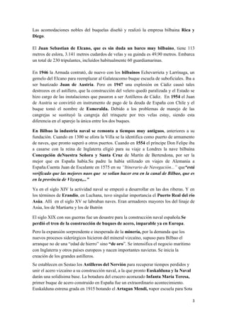 Las acomodaciones nobles del buquelas diseñó y realizó la empresa bilbaina Rica y
Diego.

El Juan Sebastian de Elcano, que es sin duda un barco muy bilbaíno, tiene 113
metros de eslora, 3.141 metros cudardos de velas y su guinda es 49,90 metros. Embarca
un total de 230 tripulantes, incluídos habitualmente 60 guardiamarinas.

En 1946 la Armada contrató, de nuevo con los bilbainos Echevarrieta y Larrínaga, un
gemelo del Elcano para reemplazar al Galateacomo buque escuela de suboficiales. Iba a
ser bautizado Juan de Austria. Pero en 1947 una explosión en Cádiz causó tales
destrozos en el astillero, que la construcción del velero quedó paralizada y el Estado se
hizo cargo de las instalaciones que pasaron a ser Astilleros de Cádiz. En 1954 el Juan
de Austria se convirtió en instrumento de pago de la deuda de España con Chile y el
buque tomó el nombre de Esmeralda. Debido a los problemas de manejo de las
cangrejas se sustituyó la cangreja del trinquete por tres velas estay, siendo esta
diferencia en el aparejo la única entre los dos buques.

En Bilbao la industria naval se remonta a tiempos muy antiguos, anteriores a su
fundación. Cuando en 1300 se afora la Villa se la identifica como puerto de armamento
de naves, que pronto superó a otros puertos. Cuando en 1554 el príncipe Don Felipe iba
a casarse con la reina de Inglaterra eligió para su viaje a Londres la nave bilbaína
Concepción deNuestra Señora y Santa Cruz de Martín de Bertendona, por ser la
mejor que en España había.Su padre la había utilizado en viajes de Alemania a
España.Cuenta Juan de Escalante en 1575 en su “Itinerario de Navegación...” que“está
verificado que las mejores naos que se solían hacer era en la canal de Bilbao, que es
en la provincia de Vizcaya,...”

Ya en el siglo XIV la actividad naval se empezó a desarrollar en las dos riberas. Y en
los términos de Erandio, en Luchana, tuvo singular importancia el Puerto Real del río
Asúa. Allí en el siglo XV se labraban naves. Eran armadores mayores los del linaje de
Asúa, los de Martiartu y los de Butrón

El siglo XIX con sus guerras fue un desastre para la construcción naval española.Se
perdió el tren de la construcción de buques de acero, imparable ya en Europa.
Pero la expansión sorprendente e inesperada de la minería, por la demanda que los
nuevos procesos siderúrgicos hicieron del mineral vizcaíno, supuso para Bilbao el
arranque no de una “edad de hierro” sino “de oro”. Se intensifica el negocio marítimo
con Inglaterra y otros países europeos y nacen importantes navieras. Se inicia la
creación de los grandes astilleros.
Se establecen en Sestao los Astilleros del Nervión para recuperar tiempos perdidos y
unir el acero vizcaíno a su construcción naval, a la que pronto Euskalduna y la Naval
darán una solidísima base. La botadura del crucero acorazado Infanta María Teresa,
primer buque de acero construido en España fue un extraordinario acontecimiento.
Euskalduna estrena grada en 1915 botando el Artagan Mendi, vapor escuela para Sota

                                                                                        3
 
