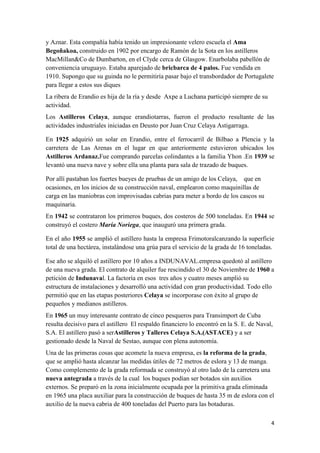 y Aznar. Esta compañía había tenido un impresionante velero escuela el Ama
Begoñakoa, construido en 1902 por encargo de Ramón de la Sota en los astilleros
MacMillan&Co de Dumbarton, en el Clyde cerca de Glasgow. Enarbolaba pabellón de
conveniencia uruguayo. Estaba aparejado de bricbarca de 4 palos. Fue vendida en
1910. Supongo que su guinda no le permitiría pasar bajo el transbordador de Portugalete
para llegar a estos sus diques
La ribera de Erandio es hija de la ría y desde Axpe a Luchana participó siempre de su
actividad.
Los Astilleros Celaya, aunque erandiotarras, fueron el producto resultante de las
actividades industriales iniciadas en Deusto por Juan Cruz Celaya Astigarraga.

En 1925 adquirió un solar en Erandio, entre el ferrocarril de Bilbao a Plencia y la
carretera de Las Arenas en el lugar en que anteriormente estuvieron ubicados los
Astilleros Ardanaz.Fue comprando parcelas colindantes a la familia Yhon .En 1939 se
levantó una nueva nave y sobre ella una planta para sala de trazado de buques.

Por allí pastaban los fuertes bueyes de pruebas de un amigo de los Celaya, que en
ocasiones, en los inicios de su construcción naval, emplearon como maquinillas de
carga en las maniobras con improvisadas cabrias para meter a bordo de los cascos su
maquinaria.
En 1942 se contrataron los primeros buques, dos costeros de 500 toneladas. En 1944 se
construyó el costero María Noriega, que inauguró una primera grada.

En el año 1955 se amplió el astillero hasta la empresa Frimotoralcanzando la superficie
total de una hectárea, instalándose una grúa para el servicio de la grada de 16 toneladas.

Ese año se alquiló el astillero por 10 años a INDUNAVAL.empresa quedotó al astillero
de una nueva grada. El contrato de alquiler fue rescindido el 30 de Noviembre de 1960 a
petición de Indunaval. La factoría en esos tres años y cuatro meses amplió su
estructura de instalaciones y desarrolló una actividad con gran productividad. Todo ello
permitió que en las etapas posteriores Celaya se incorporase con éxito al grupo de
pequeños y medianos astilleros.
En 1965 un muy interesante contrato de cinco pesqueros para Transimport de Cuba
resulta decisivo para el astillero El respaldo financiero lo encontró en la S. E. de Naval,
S.A. El astillero pasó a serAstilleros y Talleres Celaya S.A.(ASTACE) y a ser
gestionado desde la Naval de Sestao, aunque con plena autonomía.
Una de las primeras cosas que acomete la nueva empresa, es la reforma de la grada,
que se amplió hasta alcanzar las medidas útiles de 72 metros de eslora y 13 de manga.
Como complemento de la grada reformada se construyó al otro lado de la carretera una
nueva antegrada a través de la cual los buques podían ser botados sin auxilios
externos. Se preparó en la zona inicialmente ocupada por la primitiva grada eliminada
en 1965 una placa auxiliar para la construcción de buques de hasta 35 m de eslora con el
auxilio de la nueva cabria de 400 toneladas del Puerto para las botaduras.

                                                                                          4
 