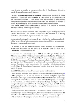 zonas de estar y comedor se usan como clases. En el Cuauhtemocse dispusieron
además dos pequeñas aulas para 16 alumnos.

Los cuatro barcos van aparejados de bricbarca.. como la última generación de veleros
comerciales y escuela que construyóBlohm & Voss, algunos de los cuales sobreviven
aun. La distribución de sus 23 velas permite situar adecuadamente el centro vélico y
conseguir una inmejorable estabilidad de rumbo. Deja más despejada de maniobra la
toldilla. Y es un aparejo en el que resulta eficaz cada metro cuadrado de vela.
En el Simon Bolivar y en el Cuauhtemoc el gobierno va en cubierta, en la toldilla,
para mejor saber del viento y vigilar el aparejo.

Por su eslora estos barcos son de tres palos, compuestos de palo macho y mastelerillo.
soldados directamente a las cubiertas y doble fondo. Se arbolaron en la Naval y
Euskalduna. Celaya no tenía ni grúas ni muelles para hacerlo.

Las cubiertas a la intemperie van forradas de teca o similar. Hay mucha otra madera de
calidad en esa cubierta (enjaretados, escalas reales, propaos, cabilleros, tapas de regala,
timoneras) y cuanto más bronce... mejor

Los motores, a los que despreciativamente titulan “auxiliares de la propulsión”,
proporcionan velocidades de 10 nudos en el Gloriay hasta 13 nudos en el
Cuauhtemoc.A vela andan mucho más.

Los mascarones se hicieron de poliéster en el Gloria y en el Guayas. El delGloria obra
del marino escultor Víctor Gutiérrez, tuvo de modelo a su bella hija. En el “Guayas” se
luchó contra un cóndor.. Para el “Simón Bolívar” se pasóa la madera que talló José
Borlaf. Hizo una patria muy bonita, pechugona y coloreada, como debe ser un mascarón
que se precie. En el “Cuauhtemoc” se fueal bronce, de la mano de Juan de Ávalos. Su
guerrero Cuauhtemoc resulta impresionante. Este buque lleva además de esta figura
otra: la Virgen de Guadalupe en la punta del bauprés, fuera ya del barco, como un
rosetón de remate.
En el 2007El Cuauhtemoc vino al Museo para celebrar sus bodas de oro
Celaya entró con éxito en el difícil mercado de veleros en Estados Unidos.Construyóen
1985un yate goleta de 125 pies con proyecto de Sparkman & Stephens, legendarios
diseñadores de los Copa América. Se llamó Queen Nefertiti. Se hicieron buenas migas
con la gente de ese mundo, especialmente con el mítico Rod Stephens, y poco después
la Sea Education Association de Woodshole (Massachuchet), muy ligada a Harvard
encargó un buque escuela de 100 pies de eslora, bergantín goleta, el Corwith Cramer.
Estaba preparado para hacer investigación oceanográficaTenían como asesor técnico a
Rod Stephens.,
Cuando construíamos el mejicano apareció en el mercado Polonia. La heroica lucha de
sus astilleros por la independencia polaca, deterioró la calidad de sus construcciones. El
Dar Mlodziezy yel Cuauhtemoc coincidieron en Vigo en su primer viaje en julio de
1982. El diseñador polaco después de visitar el nuestro no quería enseñarnos el

                                                                                              7
 