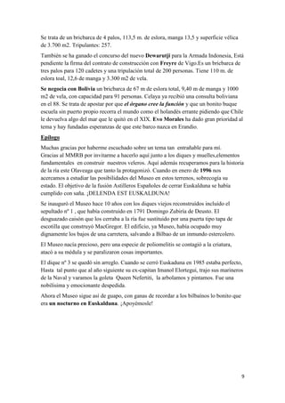 Se trata de un bricbarca de 4 palos, 113,5 m. de eslora, manga 13,5 y superficie vélica
de 3.700 m2. Tripulantes: 257.
También se ha ganado el concurso del nuevo Dewarutji para la Armada Indonesia, Está
pendiente la firma del contrato de construcción con Freyre de Vigo.Es un bricbarca de
tres palos para 120 cadetes y una tripulación total de 200 personas. Tiene 110 m. de
eslora toal, 12,6 de manga y 3.300 m2 de vela.
Se negocia con Bolivia un bricbarca de 67 m de eslora total, 9,40 m de manga y 1000
m2 de vela, con capacidad para 91 personas. Celaya ya recibió una consulta boliviana
en el 88. Se trata de apostar por que el órgano cree la función y que un bonito buque
escuela sin puerto propio recorra el mundo como el holandés errante pidiendo que Chile
le devuelva algo del mar que le quitó en el XIX. Evo Morales ha dado gran prioridad al
tema y hay fundadas esperanzas de que este barco nazca en Erandio.
Epílogo
Muchas gracias por haberme escuchado sobre un tema tan entrañable para mí.
Gracias al MMRB por invitarme a hacerlo aquí junto a los diques y muelles,elementos
fundamentales en construir nuestros veleros. Aquí además recuperamos para la historia
de la ría este Olaveaga que tanto la protagonizó. Cuando en enero de 1996 nos
acercamos a estudiar las posibilidades del Museo en estos terrenos, sobrecogía su
estado. El objetivo de la fusión Astilleros Españoles de cerrar Euskalduna se había
cumplido con saña. ¡DELENDA EST EUSKALDUNA!
Se inauguró el Museo hace 10 años con los diques viejos reconstruídos incluído el
sepultado nº 1 , que había construido en 1791 Domingo Zubiría de Deusto. El
desguazado caisón que los cerraba a la ría fue sustituido por una puerta tipo tapa de
escotilla que construyó MacGregor. El edificio, ya Museo, había ocupado muy
dignamente los bajos de una carretera, salvando a Bilbao de un inmundo estercolero.
El Museo nacía precioso, pero una especie de poliomelitis se contagió a la criatura,
atacó a su médula y se paralizaron cosas importantes.
El dique nº 3 se quedó sin arreglo. Cuando se cerró Euskaduna en 1985 estaba perfecto,
Hasta tal punto que al año siguiente su ex-capitan Imanol Elortegui, trajo sus marineros
de la Naval y varamos la goleta Queen Nefertiti, la arbolamos y pintamos. Fue una
nobilísima y emocionante despedida.
Ahora el Museo sigue así de guapo, con ganas de recordar a los bilbaínos lo bonito que
era un nocturno en Euskalduna. ¡Apoyémosle!




                                                                                          9
 