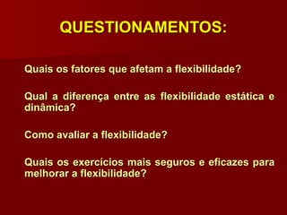 QUESTIONAMENTOS:
Quais os fatores que afetam a flexibilidade?
Qual a diferença entre as flexibilidade estática e
dinâmica?
Como avaliar a flexibilidade?
Quais os exercícios mais seguros e eficazes para
melhorar a flexibilidade?
 
