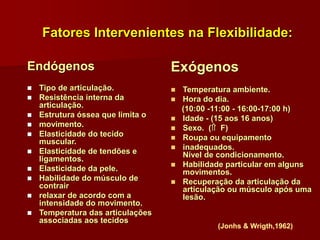 Fatores Intervenientes na Flexibilidade:
Endógenos
 Tipo de articulação.
 Resistência interna da
articulação.
 Estrutura óssea que limita o
 movimento.
 Elasticidade do tecido
muscular.
 Elasticidade de tendões e
ligamentos.
 Elasticidade da pele.
 Habilidade do músculo de
contrair
 relaxar de acordo com a
intensidade do movimento.
 Temperatura das articulações
associadas aos tecidos
Exógenos
 Temperatura ambiente.
 Hora do dia.
(10:00 -11:00 - 16:00-17:00 h)
 Idade - (15 aos 16 anos)
 Sexo. ( F)
 Roupa ou equipamento
 inadequados.
Nível de condicionamento.
 Habilidade particular em alguns
movimentos.
 Recuperação da articulação da
articulação ou músculo após uma
lesão.
(Jonhs & Wrigth,1962)
 