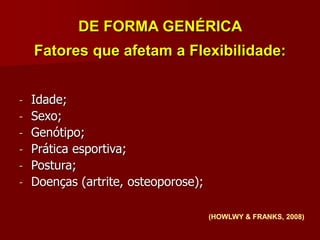 DE FORMA GENÉRICA
Fatores que afetam a Flexibilidade:
(HOWLWY & FRANKS, 2008)
- Idade;
- Sexo;
- Genótipo;
- Prática esportiva;
- Postura;
- Doenças (artrite, osteoporose);
 