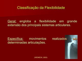 Classificação da Flexibilidade
Geral: engloba a flexibilidade em grande
extensão dos principais sistemas articulares.
Específica: movimentos realizados em
determinadas articulações.
(WEINECK, 2003)
 