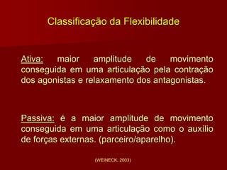 Classificação da Flexibilidade
Ativa: maior amplitude de movimento
conseguida em uma articulação pela contração
dos agonistas e relaxamento dos antagonistas.
Passiva: é a maior amplitude de movimento
conseguida em uma articulação como o auxílio
de forças externas. (parceiro/aparelho).
(WEINECK, 2003)
 