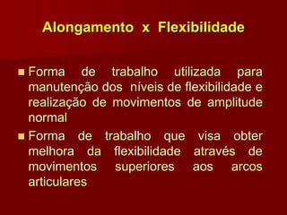 Alongamento x Flexibilidade
 Forma de trabalho utilizada para
manutenção dos níveis de flexibilidade e
realização de movimentos de amplitude
normal
 Forma de trabalho que visa obter
melhora da flexibilidade através de
movimentos superiores aos arcos
articulares
 
