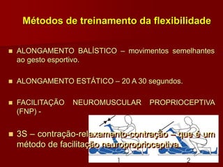 Métodos de treinamento da flexibilidade
 ALONGAMENTO BALÍSTICO – movimentos semelhantes
ao gesto esportivo.
 ALONGAMENTO ESTÁTICO – 20 A 30 segundos.
 FACILITAÇÃO NEUROMUSCULAR PROPRIOCEPTIVA
(FNP) -
 3S – contração-relaxamento-contração – que é um
método de facilitação neuroproprioceptiva.
 