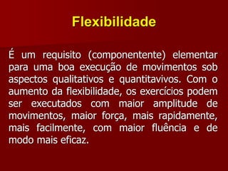 Flexibilidade
É um requisito (componentente) elementar
para uma boa execução de movimentos sob
aspectos qualitativos e quantitavivos. Com o
aumento da flexibilidade, os exercícios podem
ser executados com maior amplitude de
movimentos, maior força, mais rapidamente,
mais facilmente, com maior fluência e de
modo mais eficaz.
 