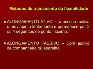 Métodos de treinamento da flexibilidade
 ALONGAMENTO ATIVO – a pessoa realiza
o movimento lentamente e permanece por 3
ou 4 segundos no ponto máximo.
 ALONGAMENTO PASSIVO – Com auxílio
de companheiro ou aparelho.
 
