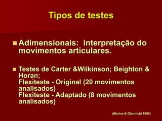 Tipos de testes
 Adimensionais: interpretação do
movimentos articulares.
 Testes de Carter &Wilkinson; Beighton &
Horan;
Flexiteste - Original (20 movimentos
analisados)
Flexiteste - Adaptado (8 movimentos
analisados)
(Marins & Giannichi 1998)
 